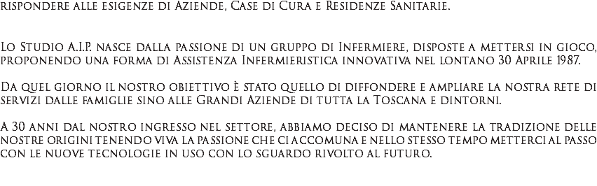 rispondere alle esigenze di Aziende, Case di Cura e Residenze Sanitarie. Lo Studio A.I.P. nasce dalla passione di un gruppo di Infermiere, disposte a mettersi in gioco, proponendo una forma di Assistenza Infermieristica innovativa nel lontano 30 Aprile 1987. Da quel giorno il nostro obiettivo è stato quello di diffondere e ampliare la nostra rete di servizi dalle famiglie sino alle Grandi Aziende di tutta la Toscana e dintorni. A 30 anni dal nostro ingresso nel settore, abbiamo deciso di mantenere la tradizione delle nostre origini tenendo viva la passione che ci accomuna e nello stesso tempo metterci al passo con le nuove tecnologie in uso con lo sguardo rivolto al futuro. 