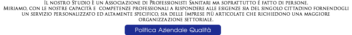 Il nostro Studio è un Associazione di Professionisti Sanitari ma soprattutto é fatto di persone. Miriamo, con le nostre capacità e competenze professionali a rispondere alle esigenze sia del singolo cittadino fornendogli un servizio personalizzato ed altamente specifico, sia delle Imprese più articolate che richiedono una maggiore organizzazione settoriale.